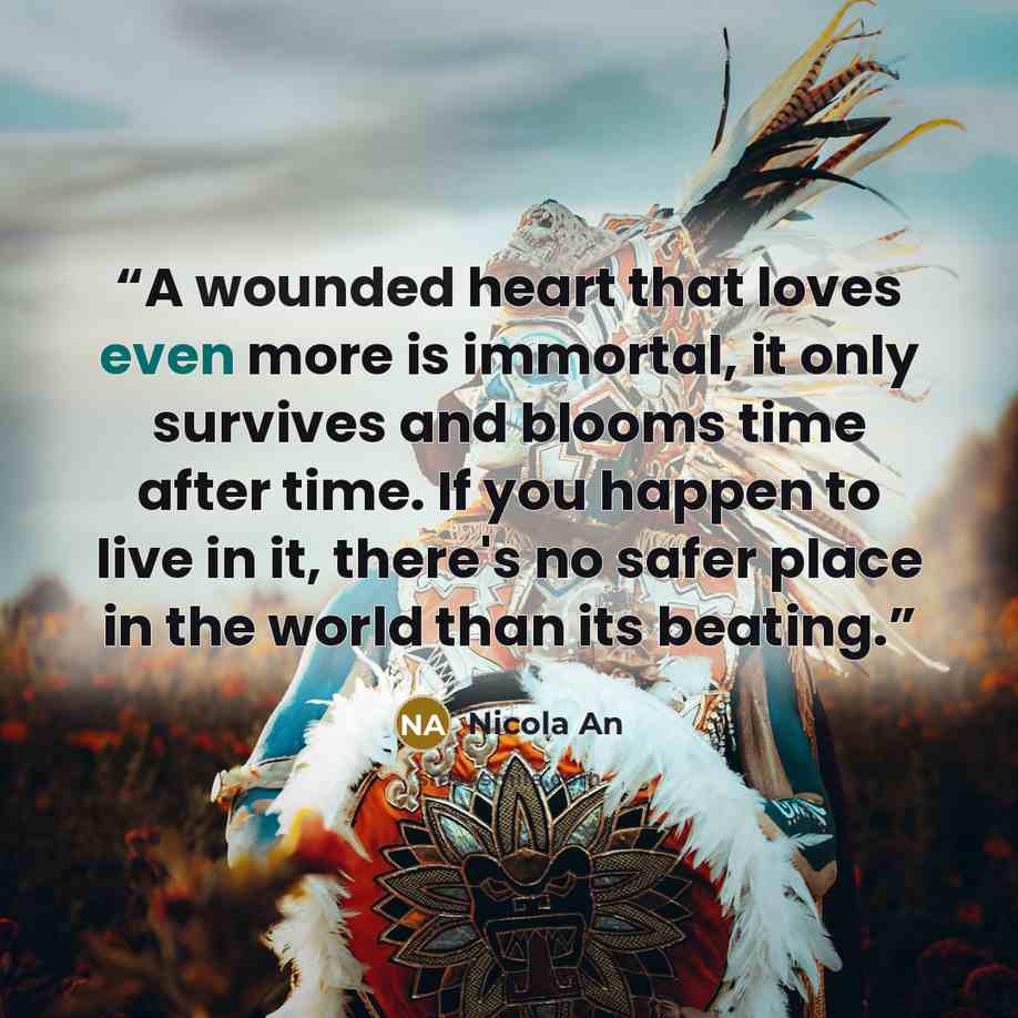 “A wounded heart that loves even more is immortal, it only survives and blooms time after time. If you happen to live in it, there's no safer place in the world than its beating.” quote by Nicola An