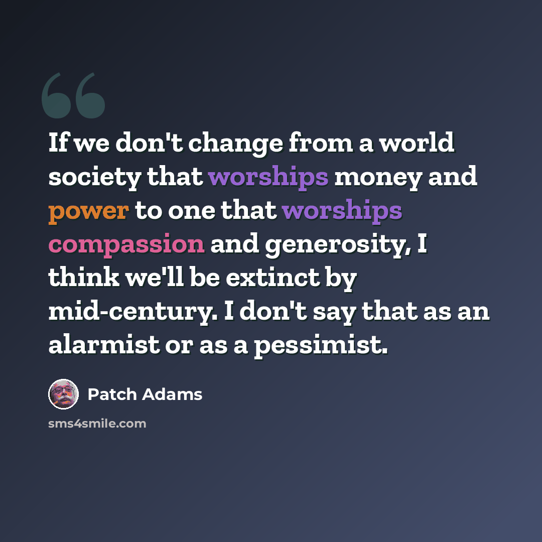 “If we don't change from a world society that worships money and power to one that worships compassion and generosity, I think we'll be extinct by mid-century. I don't say that as an alarmist or as a pessimist.” quote by Patch Adams