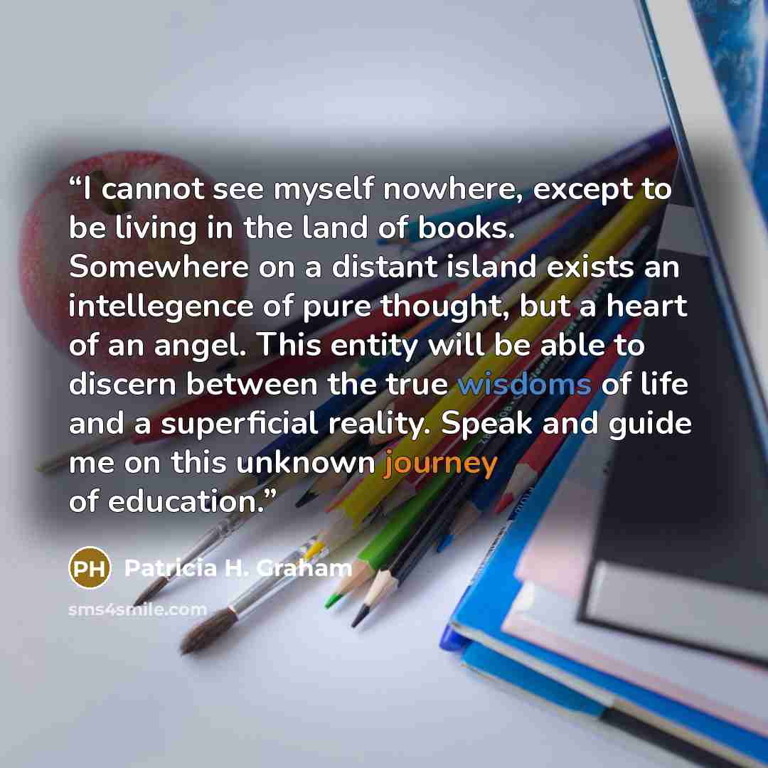 “I cannot see myself nowhere, except to be living in the land of books. Somewhere on a distant island exists an intellegence of pure thought, but a heart of an angel. This entity will be able to discern between the true wisdoms of life and a superficial reality. Speak and guide me on this unknown…” quote by Patricia H. Graham