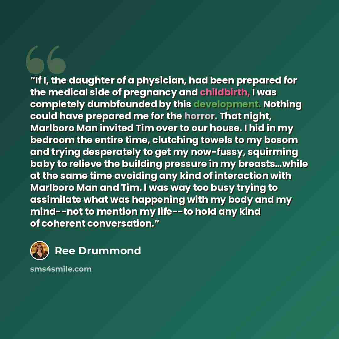 “If I, the daughter of a physician, had been prepared for the medical side of pregnancy and childbirth, I was completely dumbfounded by this development. Nothing could have prepared me for the horror. That night, Marlboro Man invited Tim over to our house. I hid in my bedroom the entire time…” quote by Ree Drummond