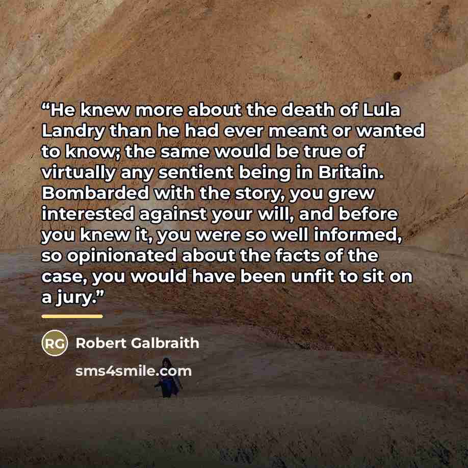 “He knew more about the death of Lula Landry than he had ever meant or wanted to know; the same would be true of virtually any sentient being in Britain. Bombarded with the story, you grew interested against your will, and before you knew it, you were so well informed, so opinionated about the…” quote by Robert Galbraith