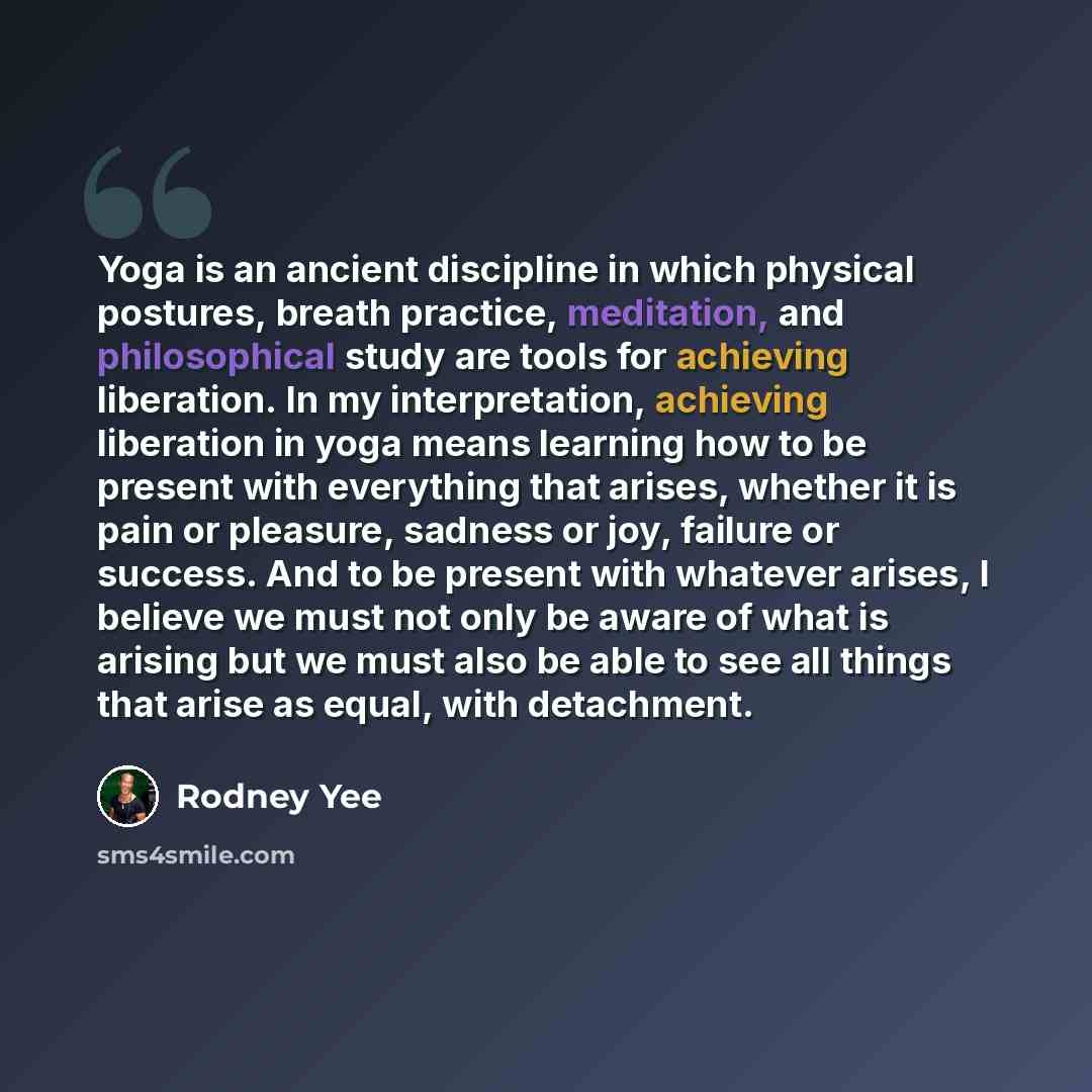 “Yoga is an ancient discipline in which physical postures, breath practice, meditation, and philosophical study are tools for achieving liberation. In my interpretation, achieving liberation in yoga means learning how to be present with everything that arises, whether it is pain or pleasure…” quote by Rodney Yee