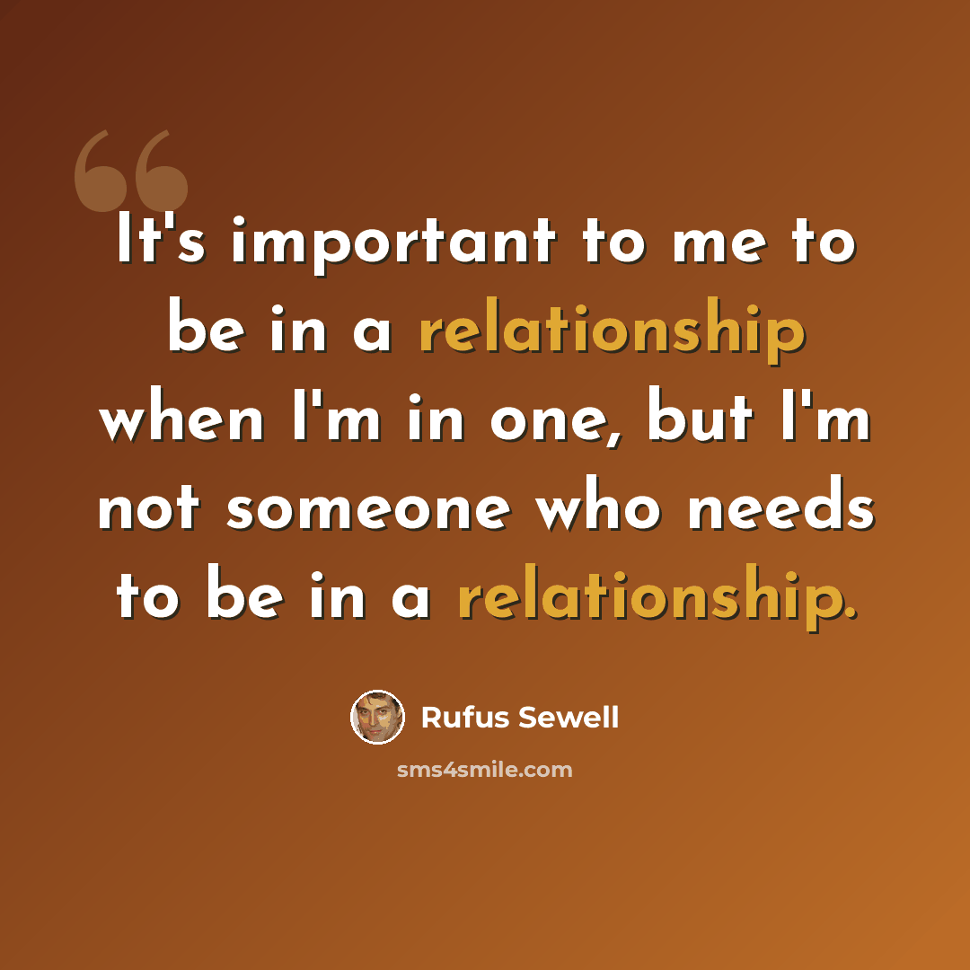 “It's important to me to be in a relationship when I'm in one, but I'm not someone who needs to be in a relationship.” quote by Rufus Sewell