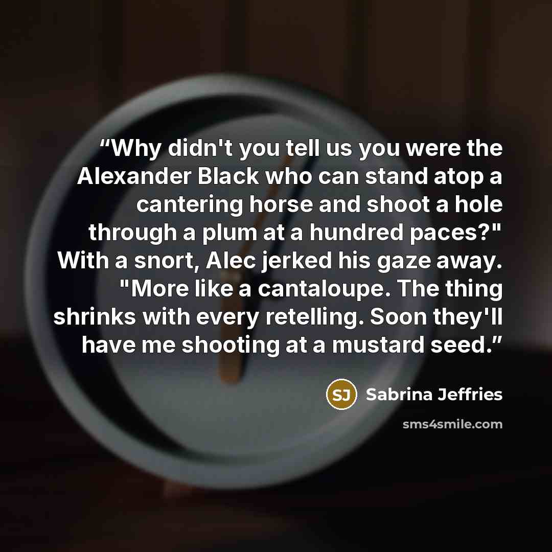 “Why didn't you tell us you were the Alexander Black who can stand atop a cantering horse and shoot a hole through a plum at a hundred paces?" With a snort, Alec jerked his gaze away. "More like a cantaloupe. The thing shrinks with every retelling. Soon they'll have me shooting at a mustard seed.” quote by Sabrina Jeffries