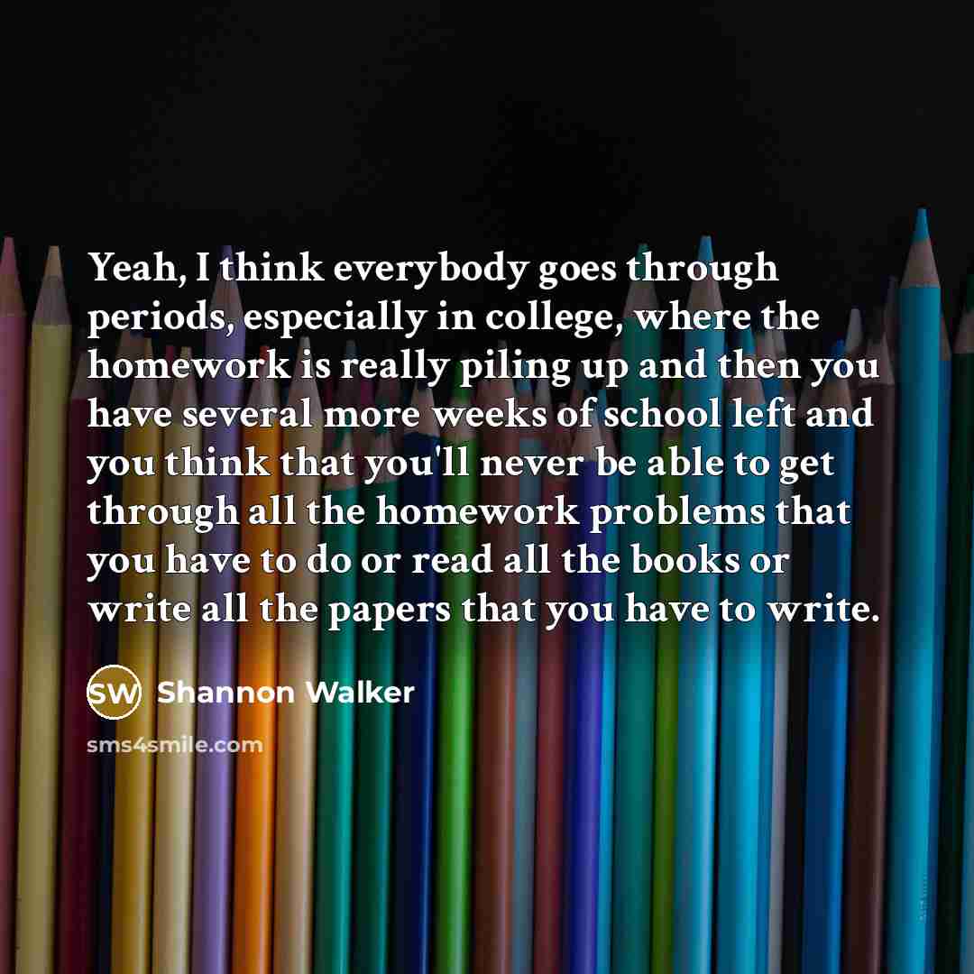“Yeah, I think everybody goes through periods, especially in college, where the homework is really piling up and then you have several more weeks of school left and you think that you'll never be able to get through all the homework problems that you have to do or read all the books or write all…” quote by Shannon Walker