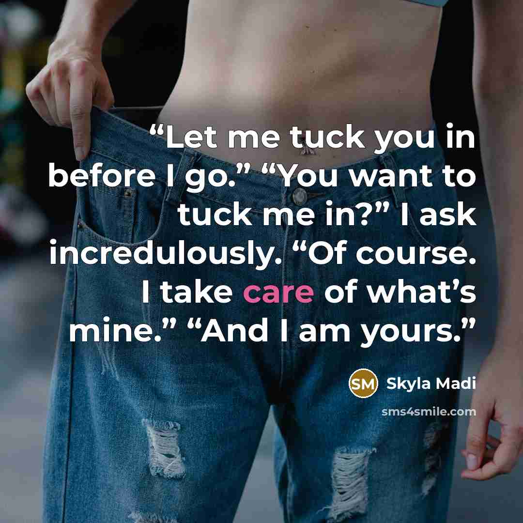 “Let me tuck you in before I go.” “You want to tuck me in?” I ask incredulously. “Of course. I take care of what’s mine.” “And I am yours.” quote by Skyla Madi