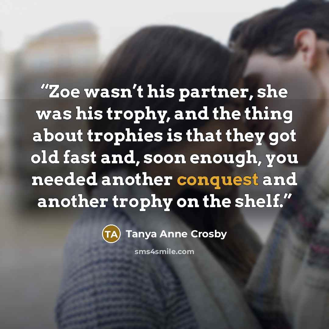 “Zoe wasn’t his partner, she was his trophy, and the thing about trophies is that they got old fast and, soon enough, you needed another conquest and another trophy on the shelf.” quote by Tanya Anne Crosby