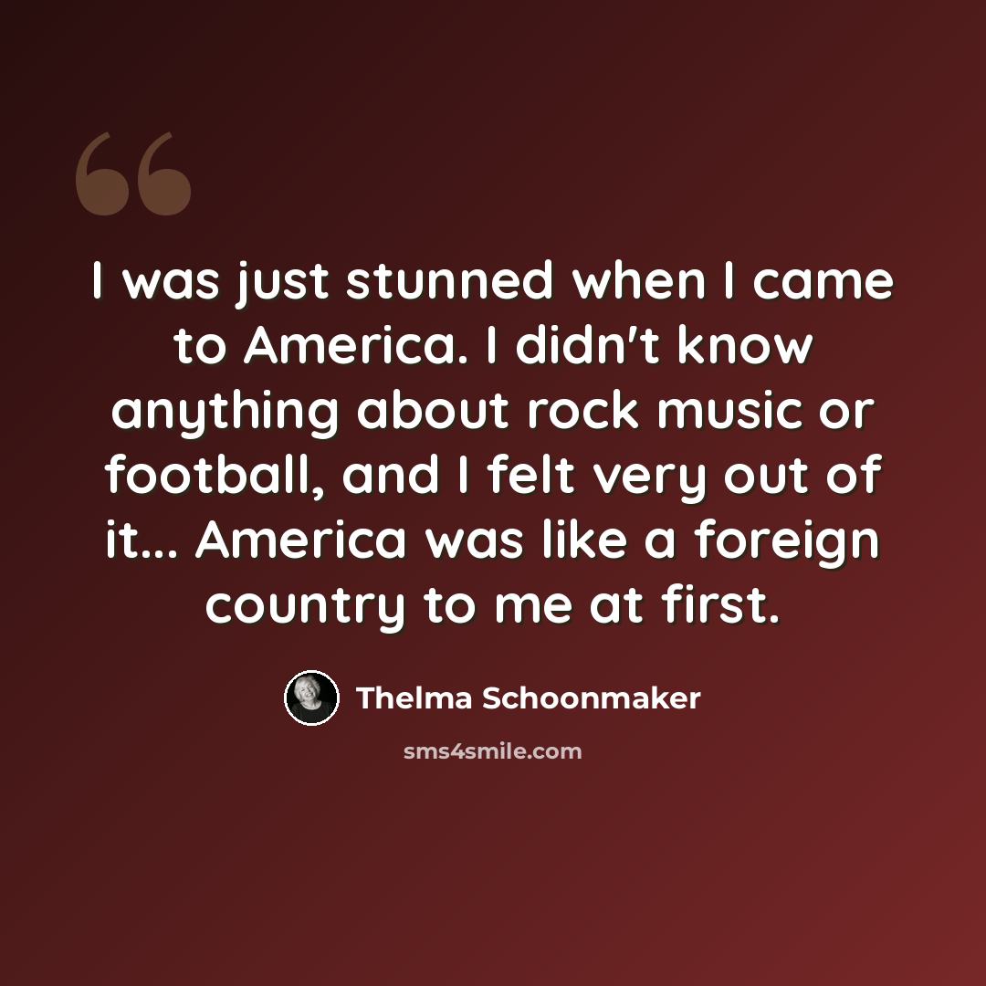 “I was just stunned when I came to America. I didn't know anything about rock music or football, and I felt very out of it... America was like a foreign country to me at first.” quote by Thelma Schoonmaker