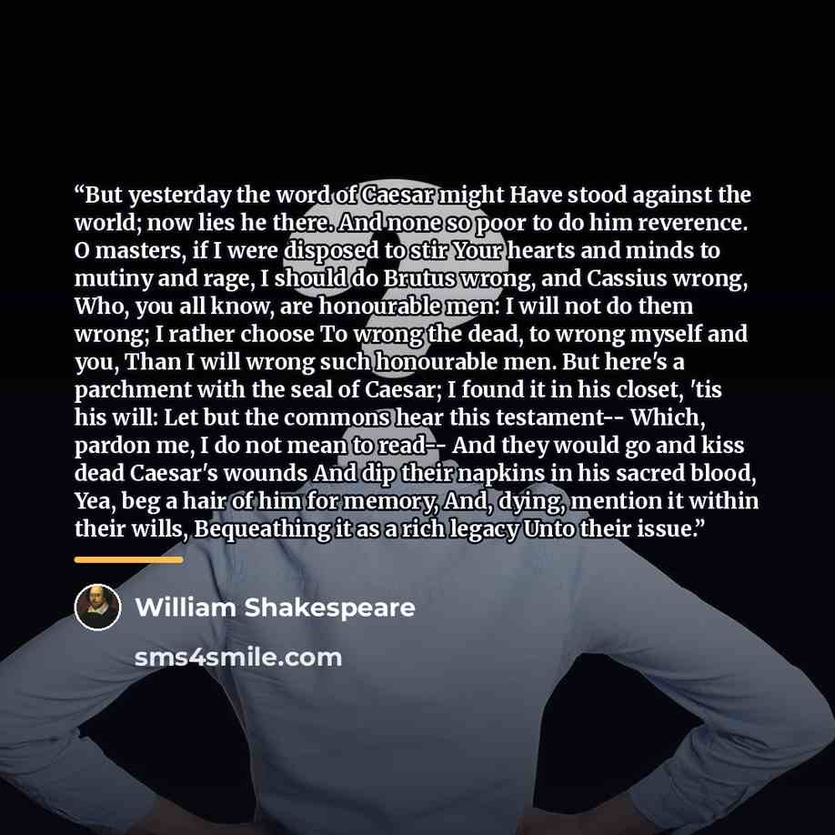 “But yesterday the word of Caesar might Have stood against the world; now lies he there. And none so poor to do him reverence. O masters, if I were disposed to stir Your hearts and minds to mutiny and rage, I should do Brutus wrong, and Cassius wrong, Who, you all know, are honourable men: I will…” quote by William Shakespeare