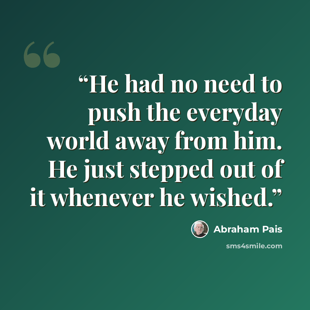 “He had no need to push the everyday world away from him. He just stepped out of it whenever he wished.” quote by Abraham Pais
