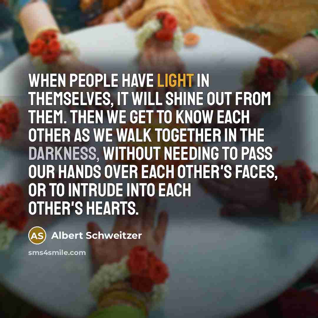 “When people have light in themselves, it will shine out from them. Then we get to know each other as we walk together in the darkness, without needing to pass our hands over each other's faces, or to intrude into each other's hearts.” quote by Albert Schweitzer