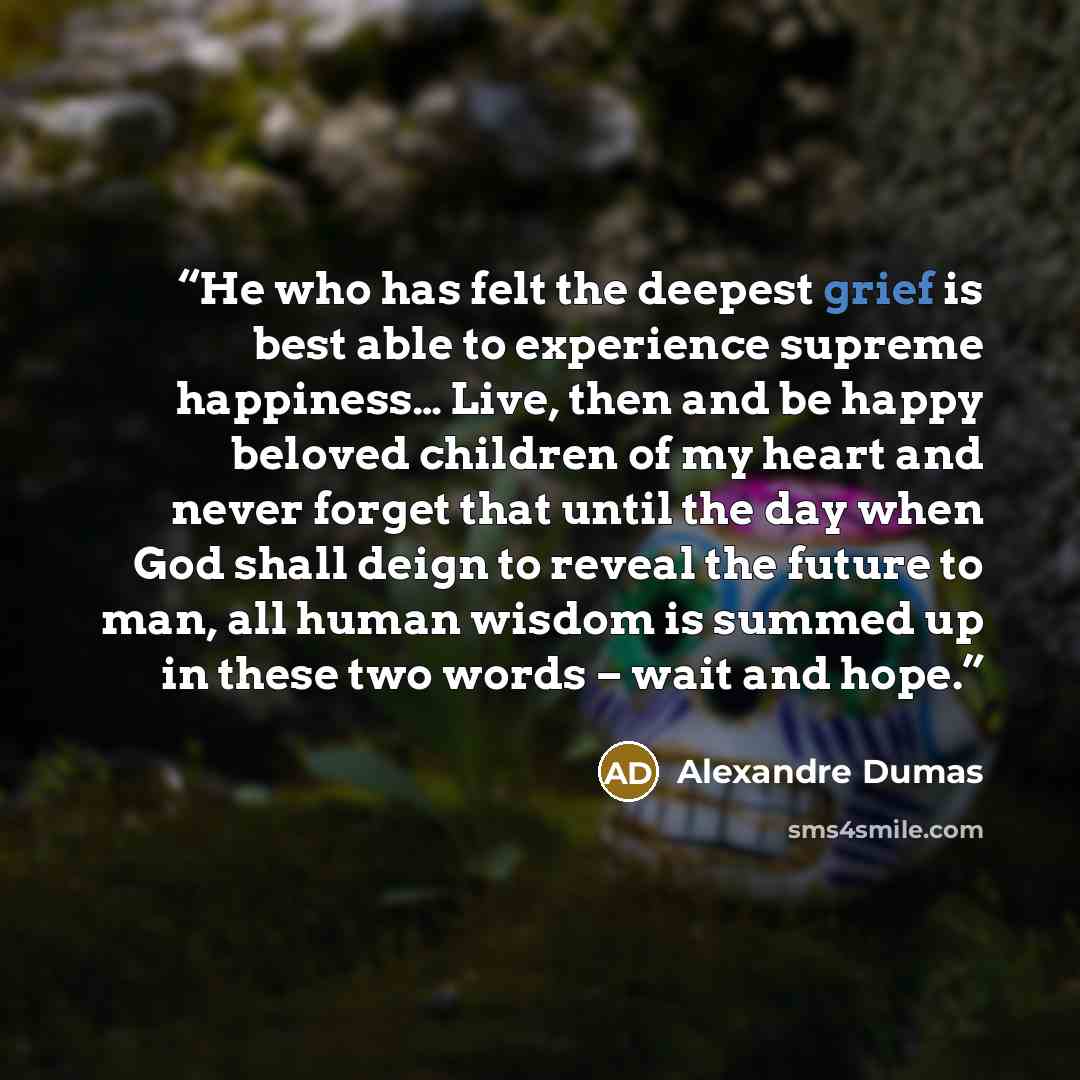 “He who has felt the deepest grief is best able to experience supreme happiness… Live, then and be happy beloved children of my heart and never forget that until the day when God shall deign to reveal the future to man, all human wisdom is summed up in these two words – wait and hope.” quote by Alexandre Dumas