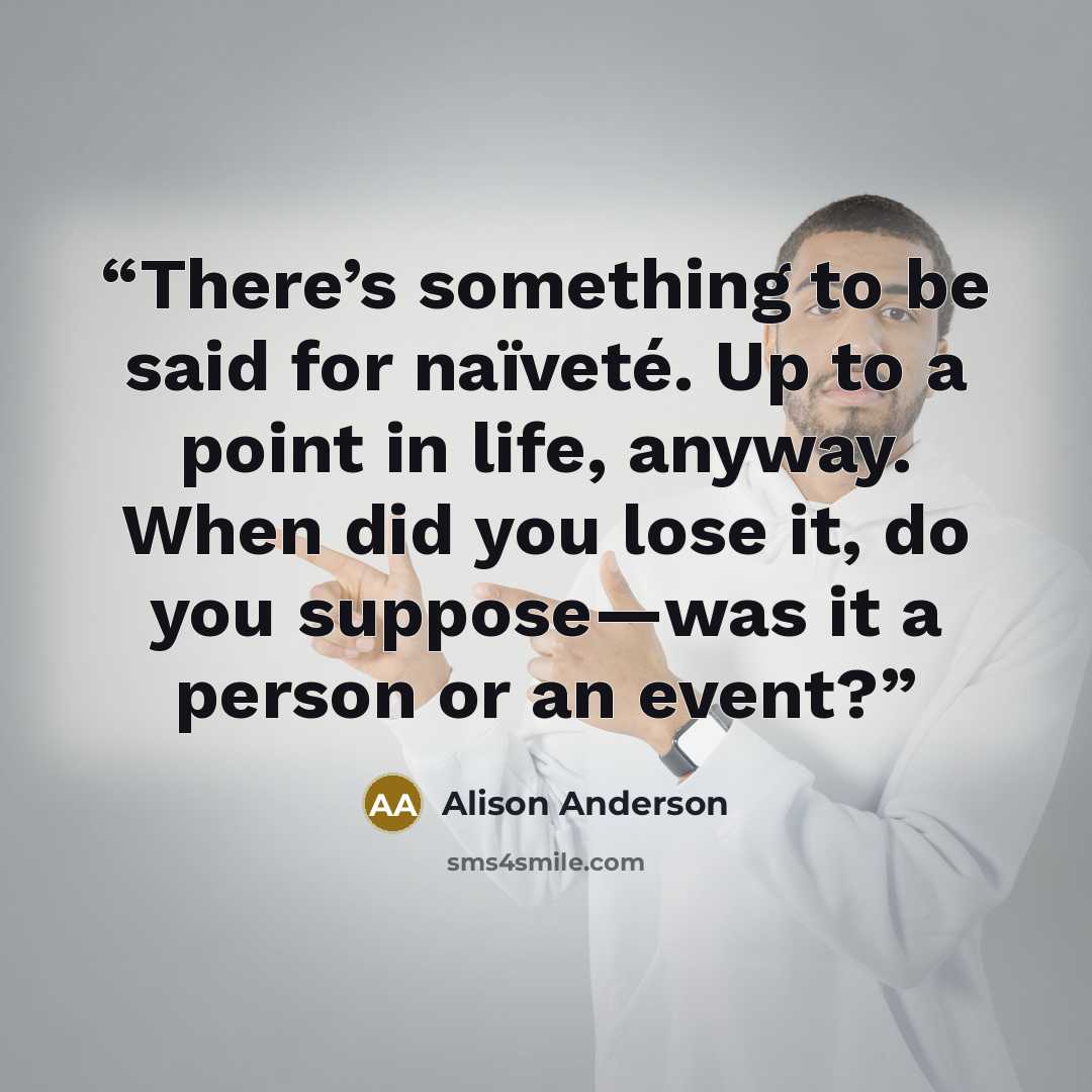 “There’s something to be said for naïveté. Up to a point in life, anyway. When did you lose it, do you suppose—was it a person or an event?” quote by Alison Anderson
