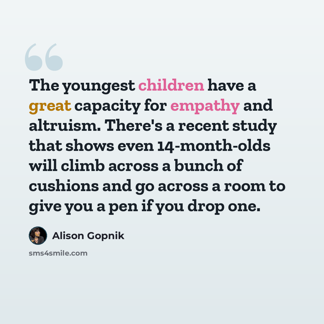 “The youngest children have a great capacity for empathy and altruism. There's a recent study that shows even 14-month-olds will climb across a bunch of cushions and go across a room to give you a pen if you drop one.” quote by Alison Gopnik