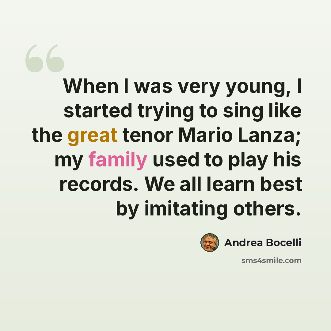 “When I was very young, I started trying to sing like the great tenor Mario Lanza; my family used to play his records. We all learn best by imitating others.” quote by Andrea Bocelli