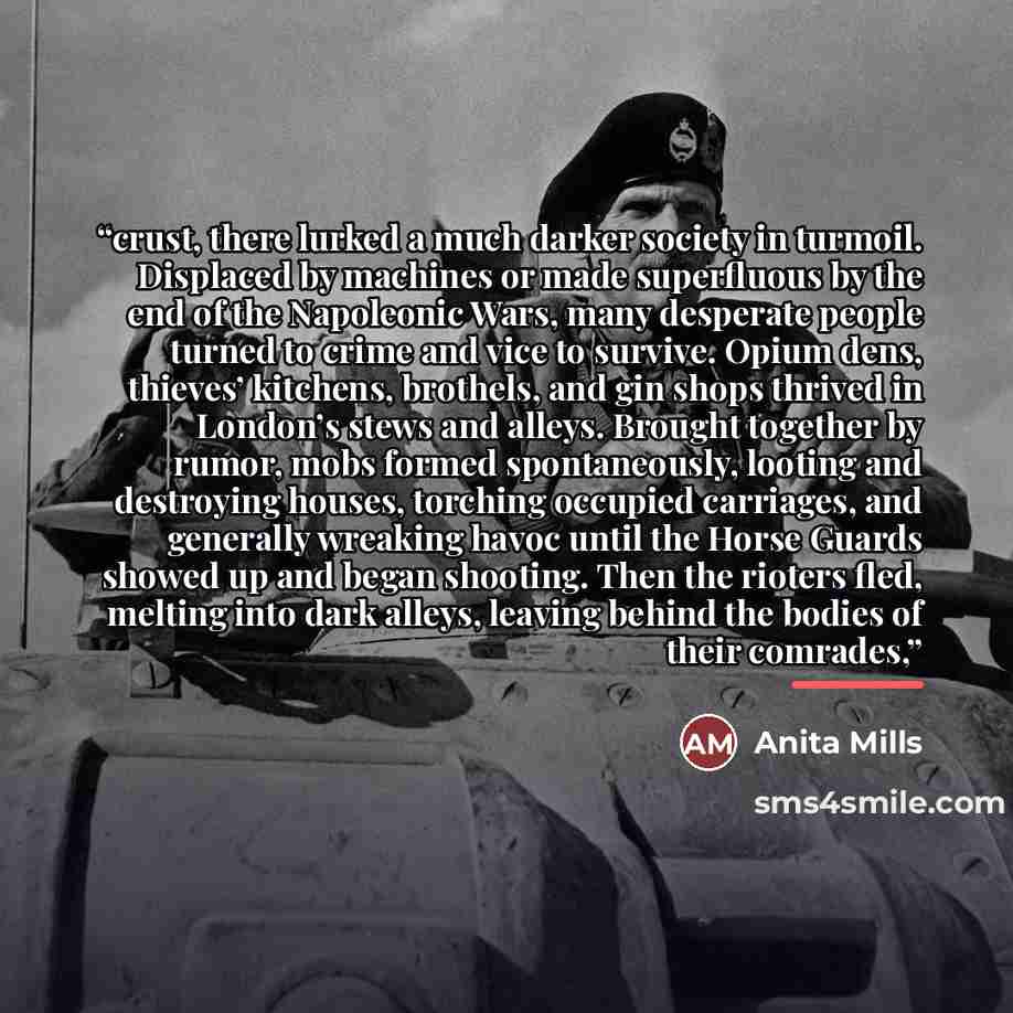 “crust, there lurked a much darker society in turmoil. Displaced by machines or made superfluous by the end of the Napoleonic Wars, many desperate people turned to crime and vice to survive. Opium dens, thieves’ kitchens, brothels, and gin shops thrived in London’s stews and alleys. Brought…” quote by Anita Mills