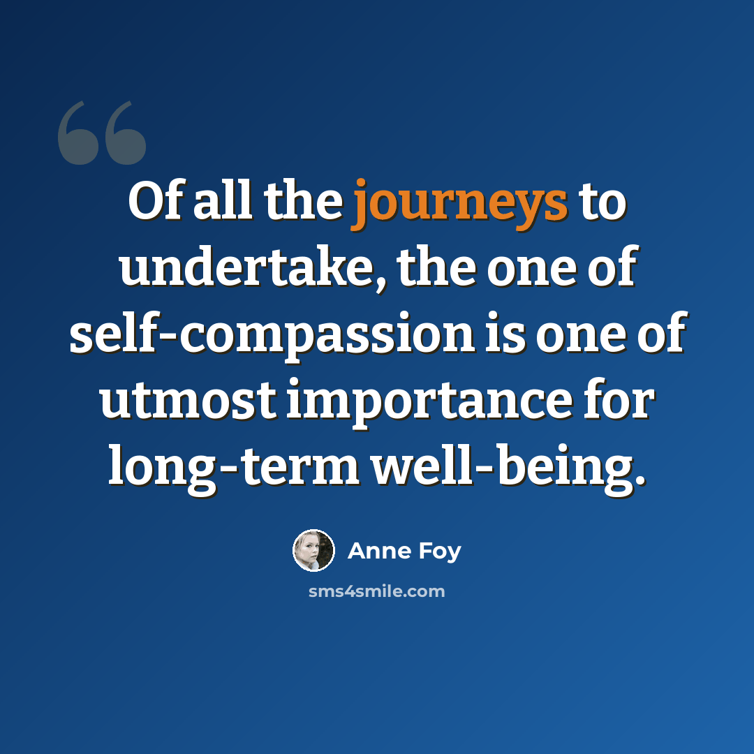 “Of all the journeys to undertake, the one of self-compassion is one of utmost importance for long-term well-being.” quote by Anne Foy