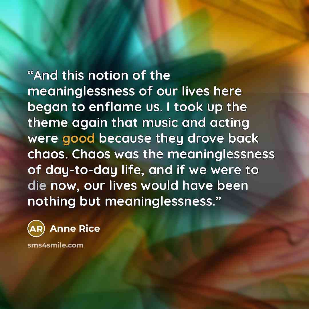 “And this notion of the meaninglessness of our lives here began to enflame us. I took up the theme again that music and acting were good because they drove back chaos. Chaos was the meaninglessness of day-to-day life, and if we were to die now, our lives would have been nothing but meaninglessness.” quote by Anne Rice