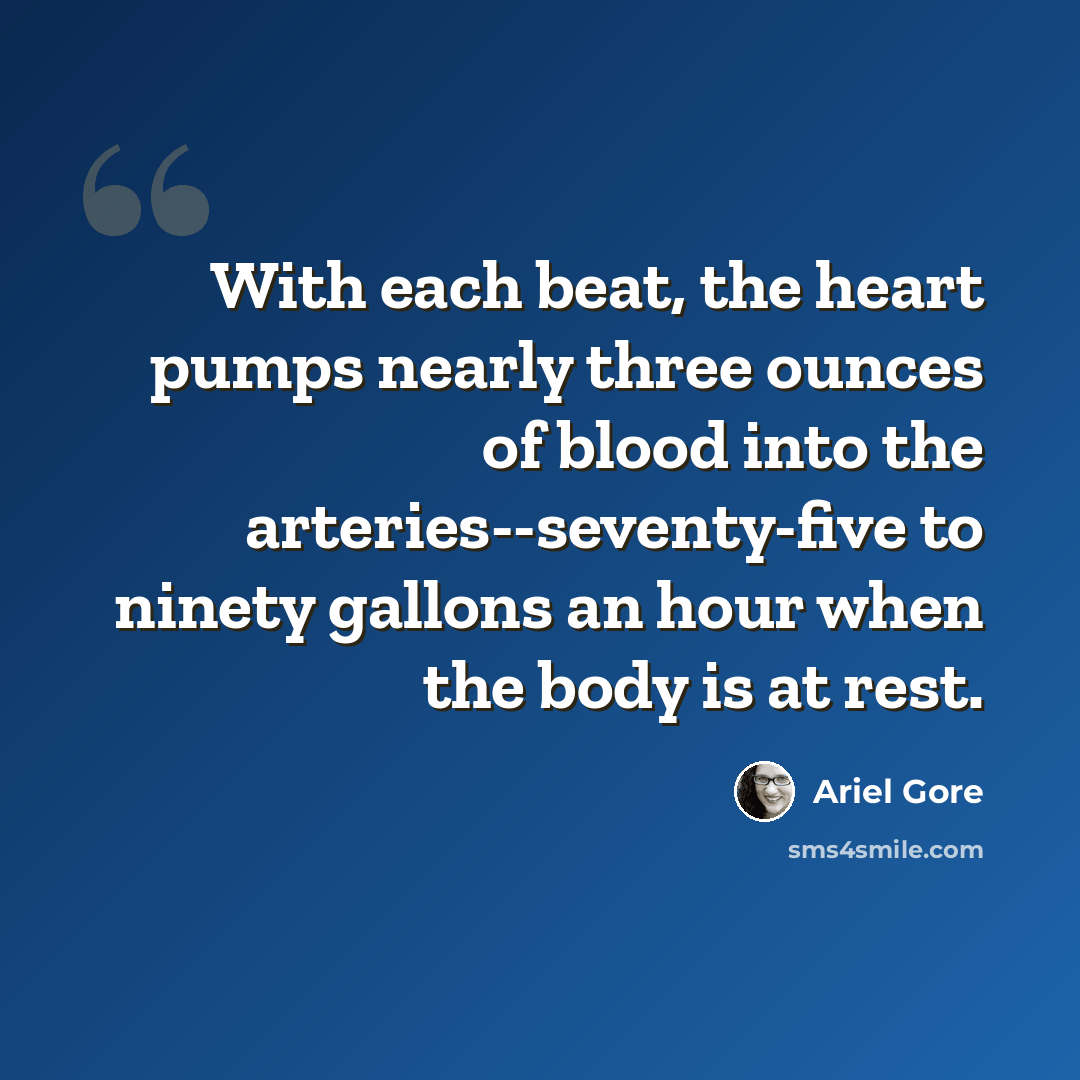 “With each beat, the heart pumps nearly three ounces of blood into the arteries--seventy-five to ninety gallons an hour when the body is at rest.” quote by Ariel Gore