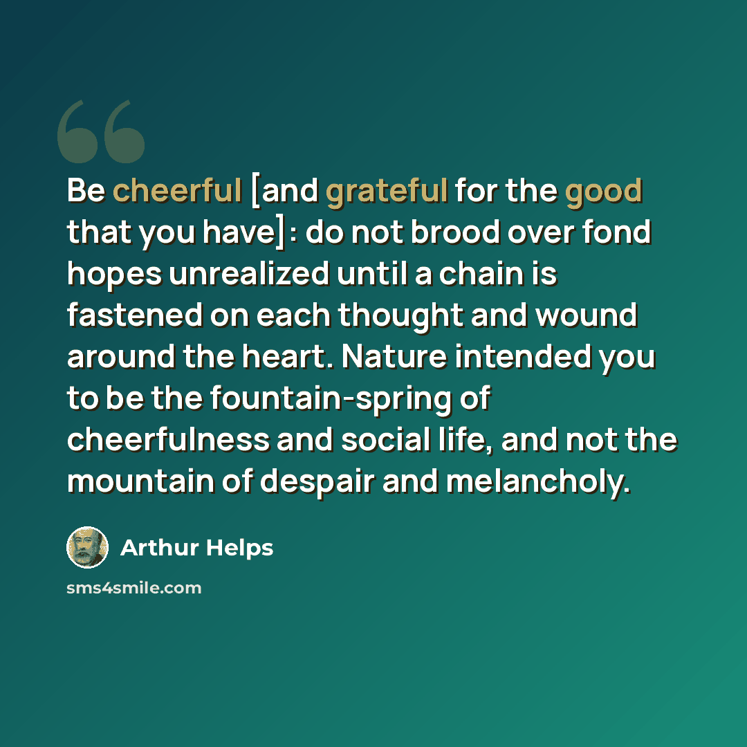 “Be cheerful [and grateful for the good that you have]: do not brood over fond hopes unrealized until a chain is fastened on each thought and wound around the heart. Nature intended you to be the fountain-spring of cheerfulness and social life, and not the mountain of despair and melancholy.” quote by Arthur Helps