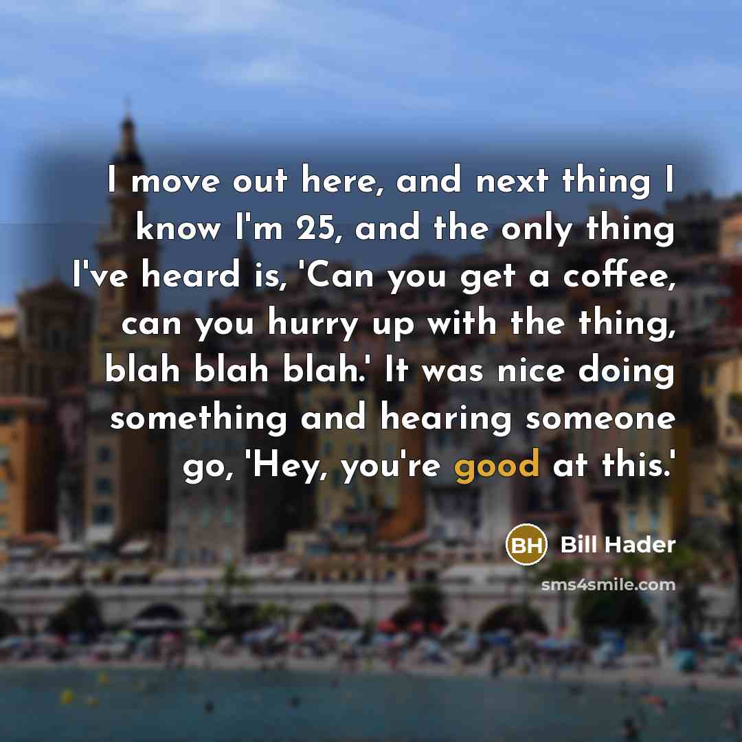 “I move out here, and next thing I know I'm 25, and the only thing I've heard is, 'Can you get a coffee, can you hurry up with the thing, blah blah blah.' It was nice doing something and hearing someone go, 'Hey, you're good at this.'” quote by Bill Hader