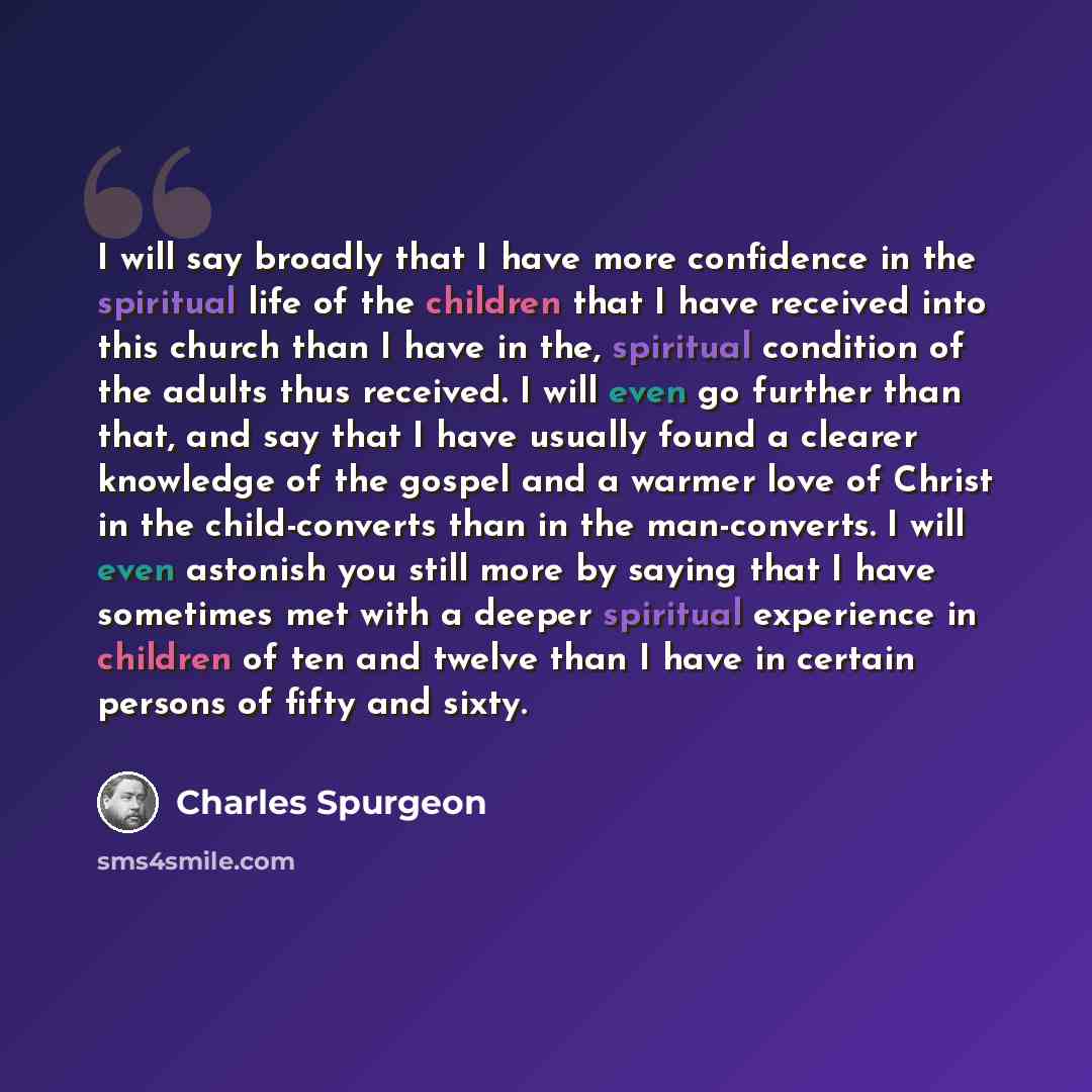 “I will say broadly that I have more confidence in the spiritual life of the children that I have received into this church than I have in the, spiritual condition of the adults thus received. I will even go further than that, and say that I have usually found a clearer knowledge of the gospel and…” quote by Charles Spurgeon