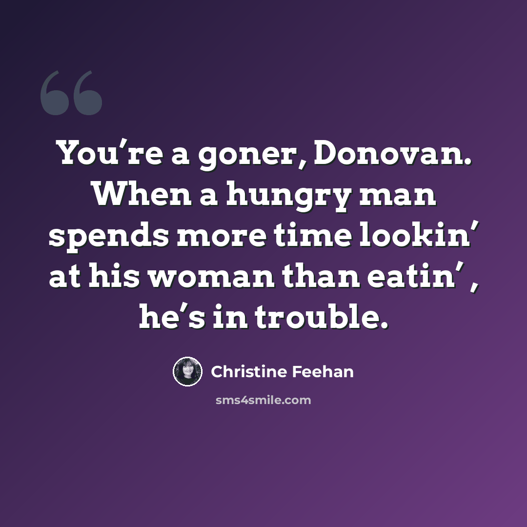 “You’re a goner, Donovan. When a hungry man spends more time lookin’ at his woman than eatin’ , he’s in trouble.” quote by Christine Feehan