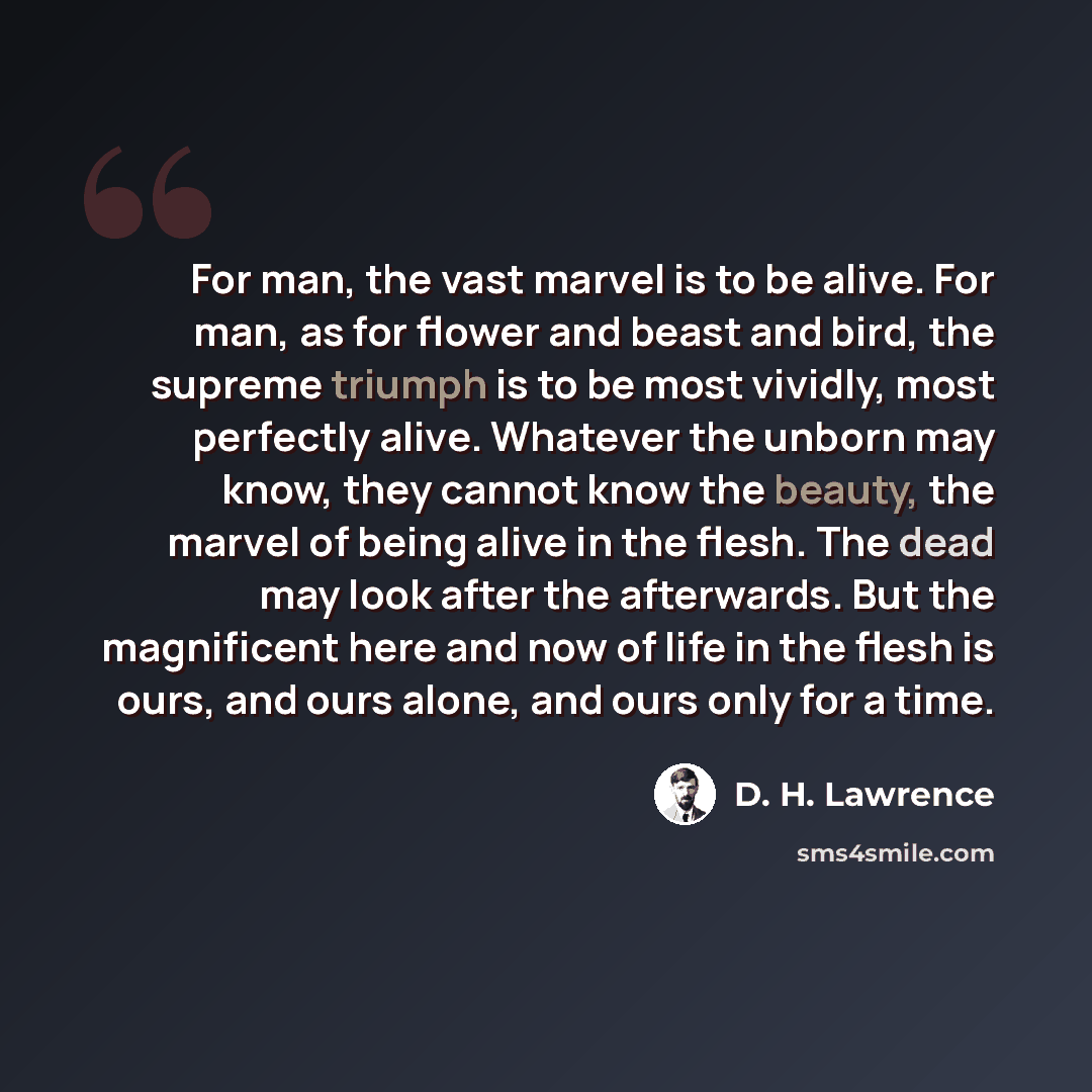 “For man, the vast marvel is to be alive. For man, as for flower and beast and bird, the supreme triumph is to be most vividly, most perfectly alive. Whatever the unborn may know, they cannot know the beauty, the marvel of being alive in the flesh. The dead may look after the afterwards. But the…” quote by D. H. Lawrence