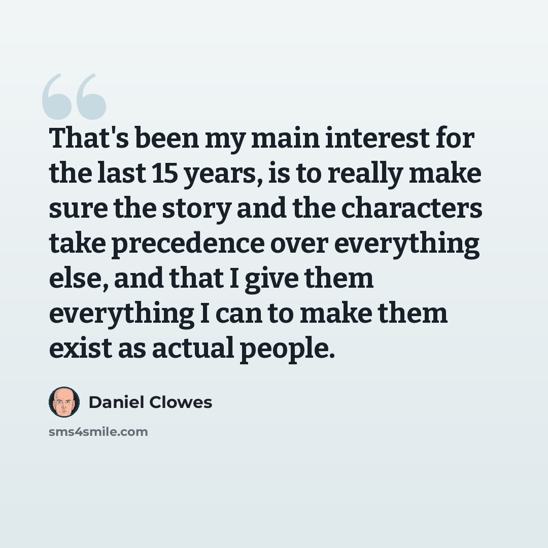 “That's been my main interest for the last 15 years, is to really make sure the story and the characters take precedence over everything else, and that I give them everything I can to make them exist as actual people.” quote by Daniel Clowes