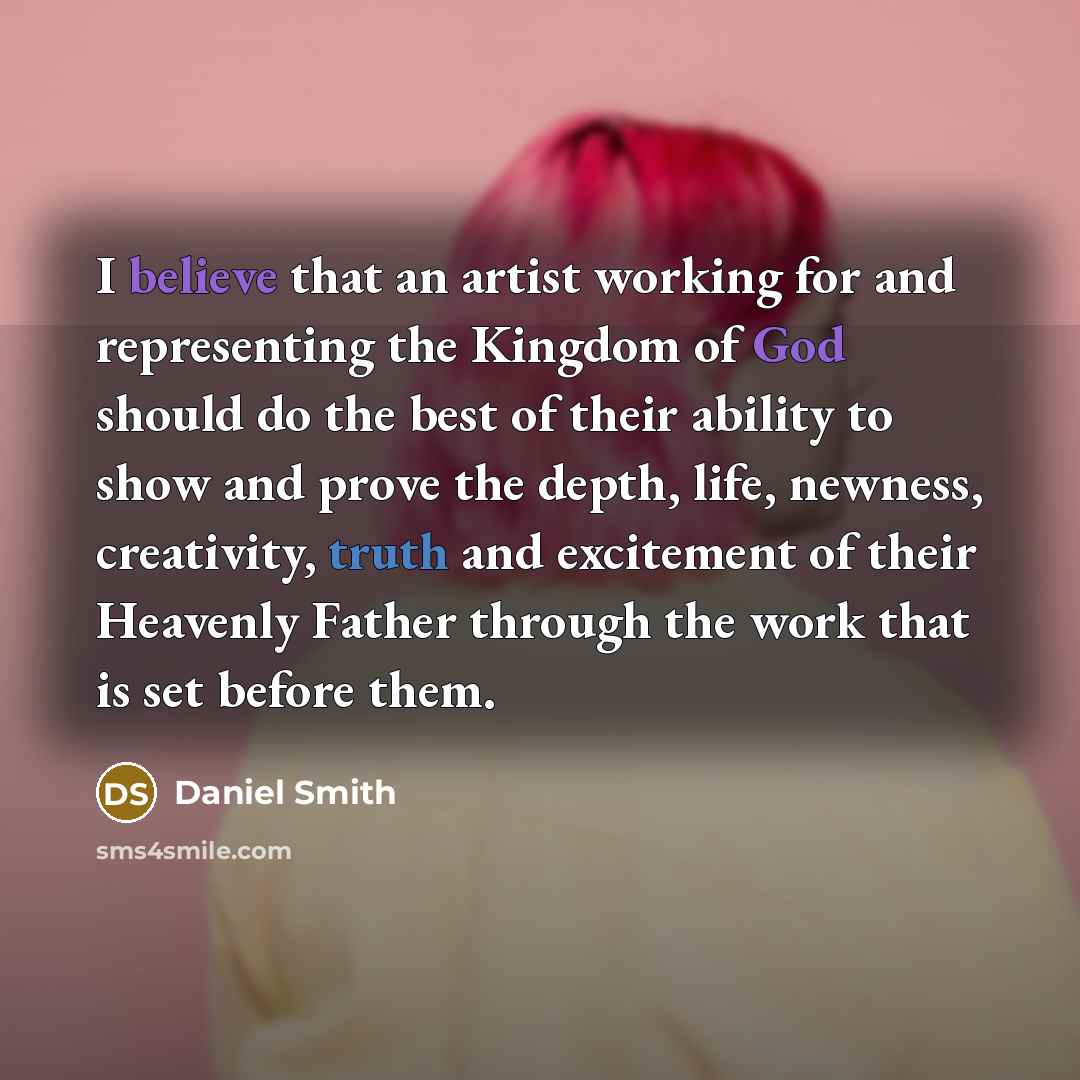 “I believe that an artist working for and representing the Kingdom of God should do the best of their ability to show and prove the depth, life, newness, creativity, truth and excitement of their Heavenly Father through the work that is set before them.” quote by Daniel Smith