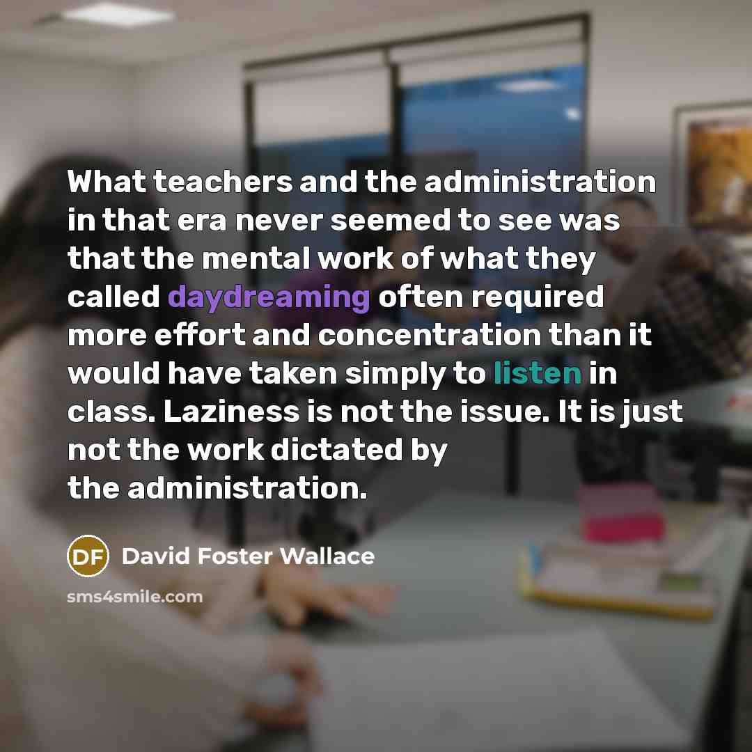 “What teachers and the administration in that era never seemed to see was that the mental work of what they called daydreaming often required more effort and concentration than it would have taken simply to listen in class. Laziness is not the issue. It is just not the work dictated by the…” quote by David Foster Wallace