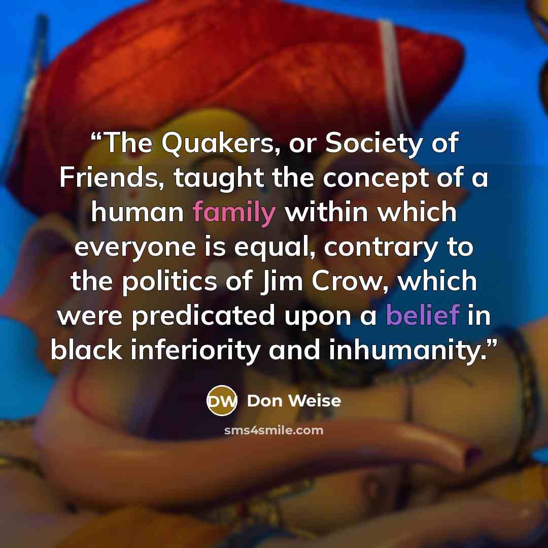“The Quakers, or Society of Friends, taught the concept of a human family within which everyone is equal, contrary to the politics of Jim Crow, which were predicated upon a belief in black inferiority and inhumanity.” quote by Don Weise