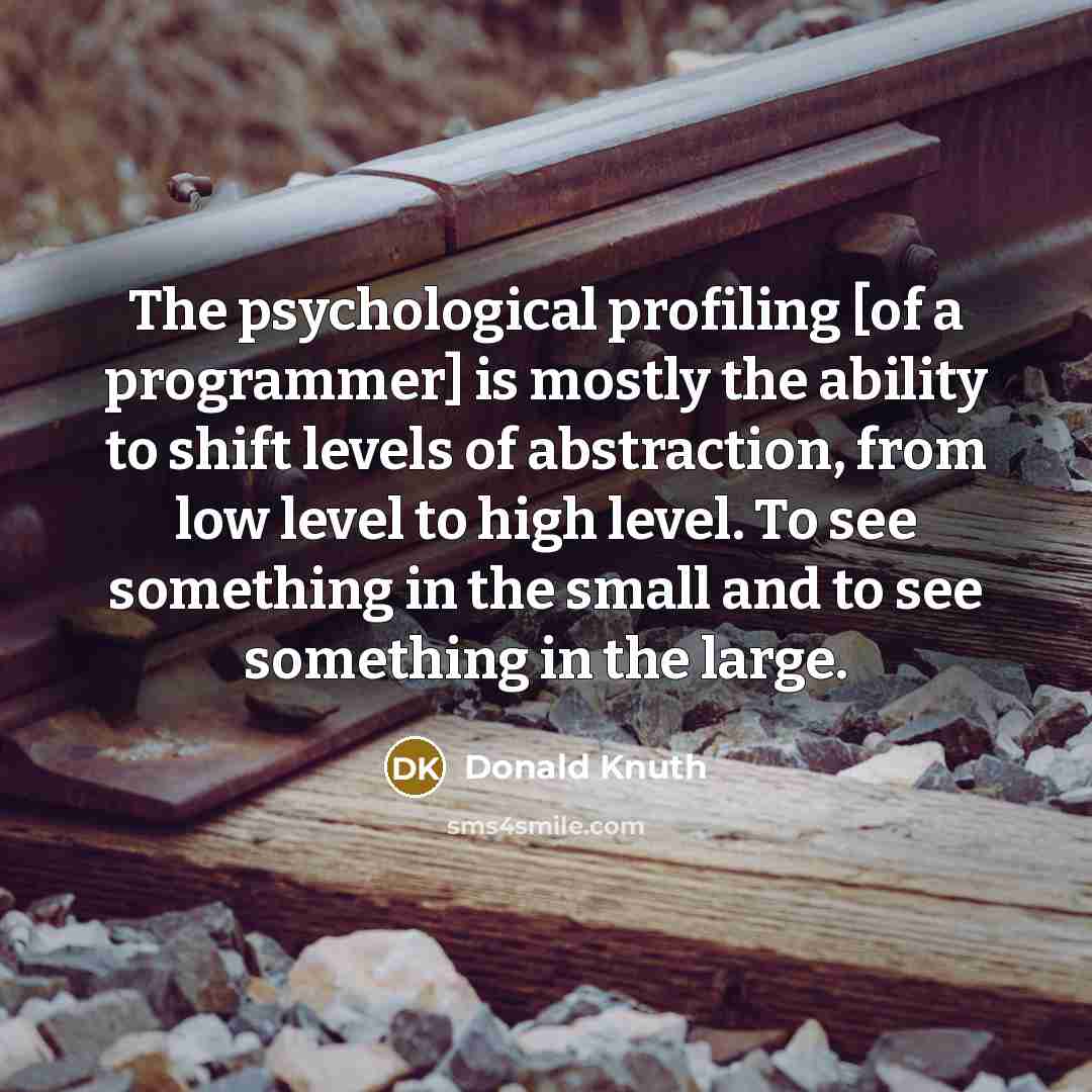 “The psychological profiling [of a programmer] is mostly the ability to shift levels of abstraction, from low level to high level. To see something in the small and to see something in the large.” quote by Donald Knuth