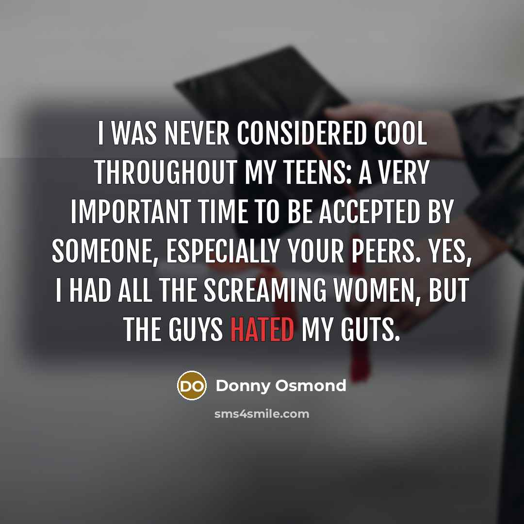 “I was never considered cool throughout my teens: a very important time to be accepted by someone, especially your peers. Yes, I had all the screaming women, but the guys hated my guts.” quote by Donny Osmond