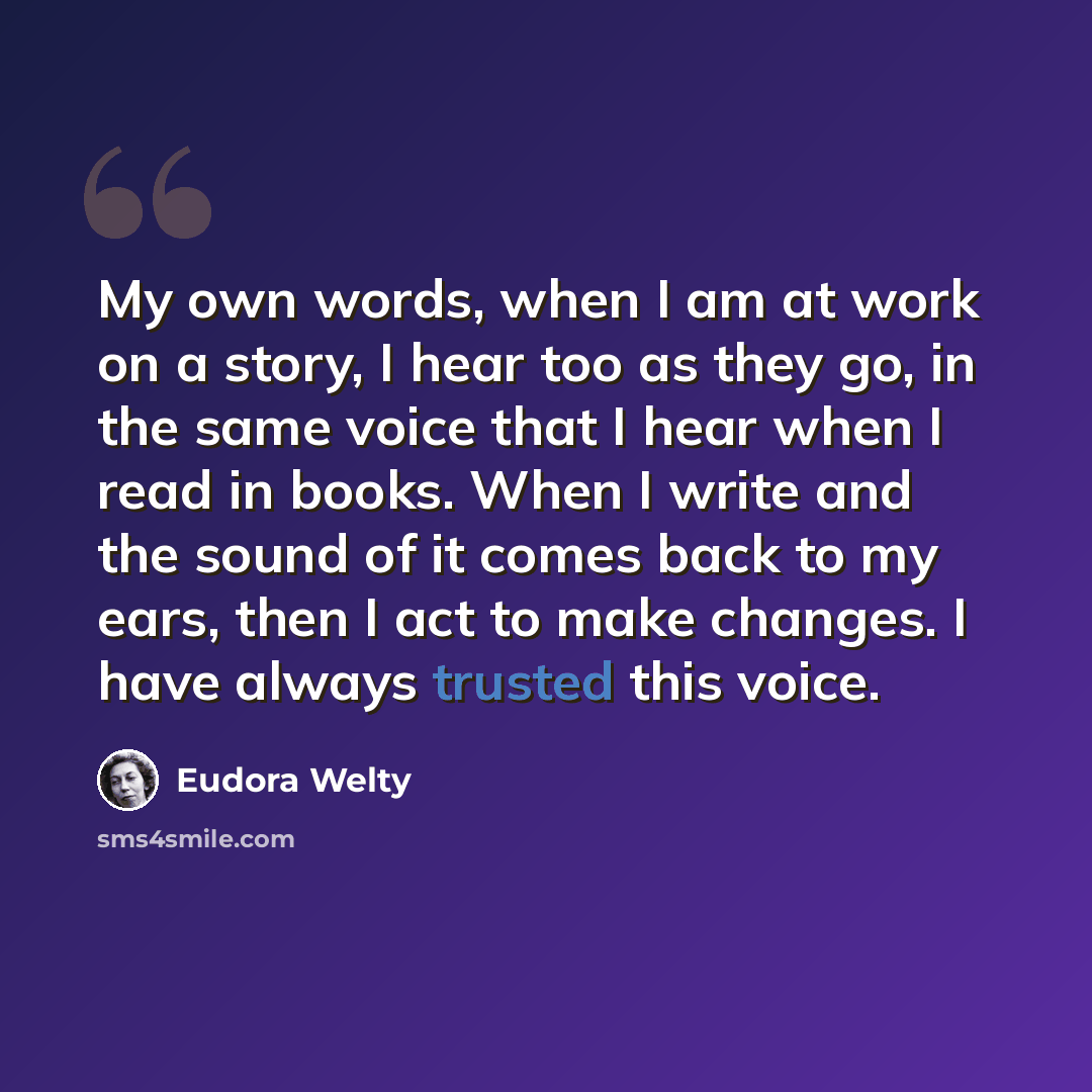 “My own words, when I am at work on a story, I hear too as they go, in the same voice that I hear when I read in books. When I write and the sound of it comes back to my ears, then I act to make changes. I have always trusted this voice.” quote by Eudora Welty