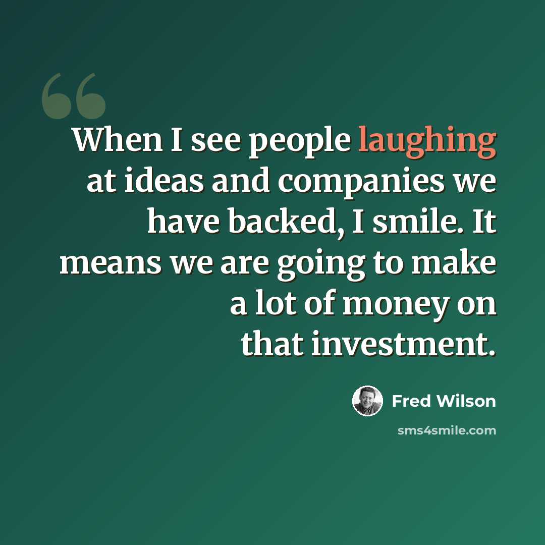 “When I see people laughing at ideas and companies we have backed, I smile. It means we are going to make a lot of money on that investment.” quote by Fred Wilson