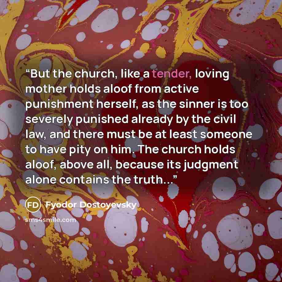 “But the church, like a tender, loving mother holds aloof from active punishment herself, as the sinner is too severely punished already by the civil law, and there must be at least someone to have pity on him. The church holds aloof, above all, because its judgment alone contains the truth...” quote by Fyodor Dostoyevsky