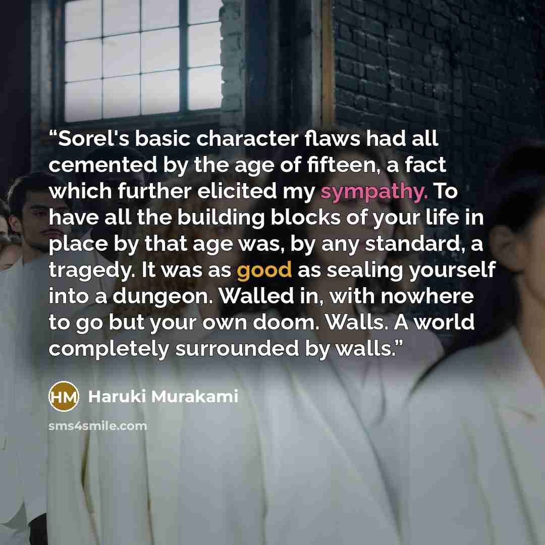 “Sorel's basic character flaws had all cemented by the age of fifteen, a fact which further elicited my sympathy. To have all the building blocks of your life in place by that age was, by any standard, a tragedy. It was as good as sealing yourself into a dungeon. Walled in, with nowhere to go but…” quote by Haruki Murakami