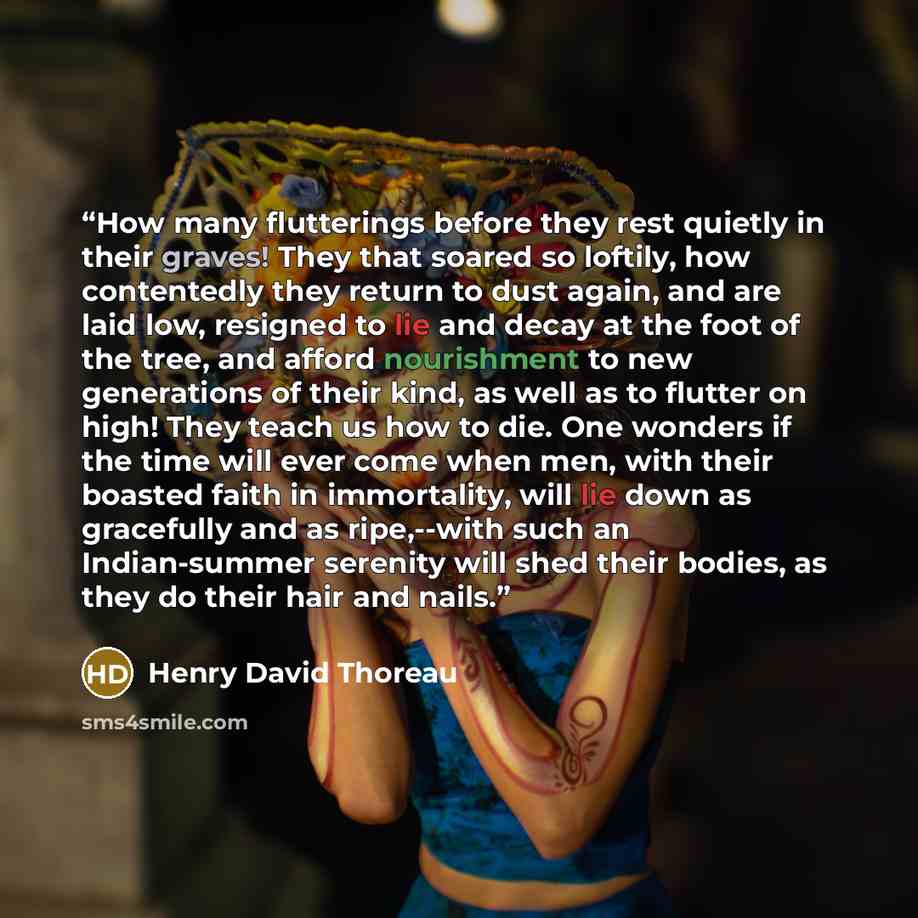 “How many flutterings before they rest quietly in their graves! They that soared so loftily, how contentedly they return to dust again, and are laid low, resigned to lie and decay at the foot of the tree, and afford nourishment to new generations of their kind, as well as to flutter on high! They…” quote by Henry David Thoreau