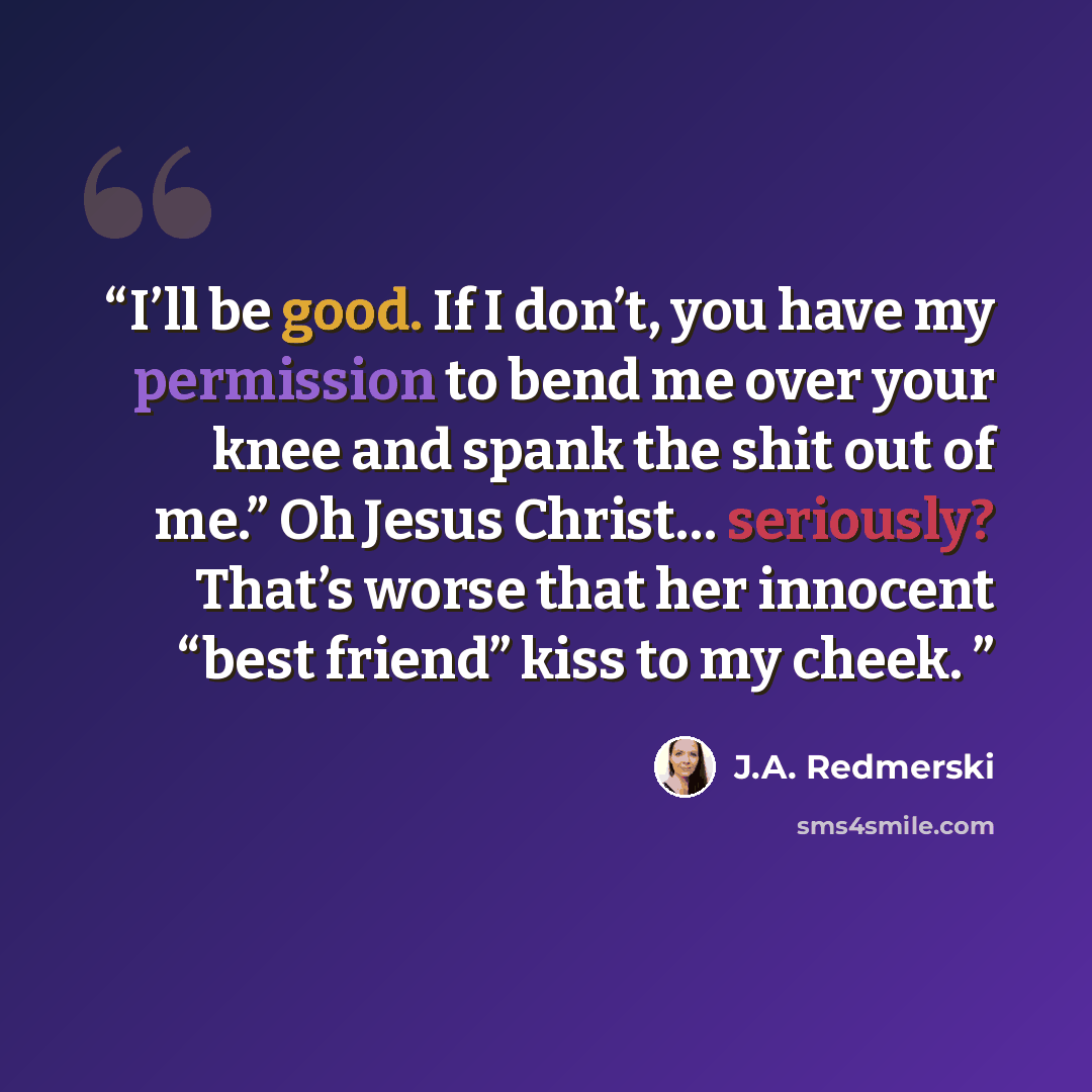 “I’ll be good. If I don’t, you have my permission to bend me over your knee and spank the shit out of me.” Oh Jesus Christ… seriously? That’s worse that her innocent “best friend” kiss to my cheek.” quote by J.A. Redmerski