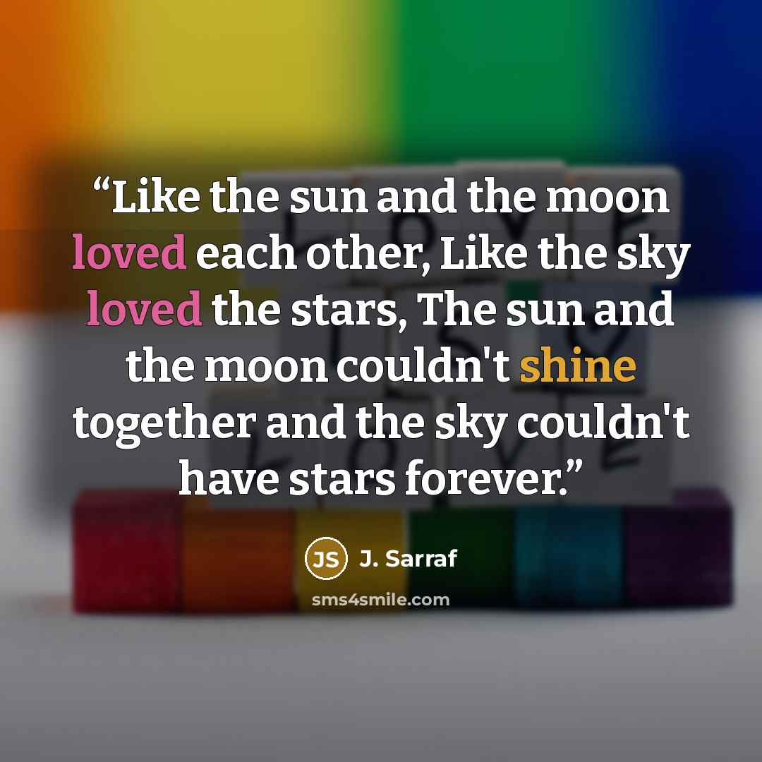 “Like the sun and the moon loved each other, Like the sky loved the stars, The sun and the moon couldn't shine together and the sky couldn't have stars forever.” quote by J. Sarraf