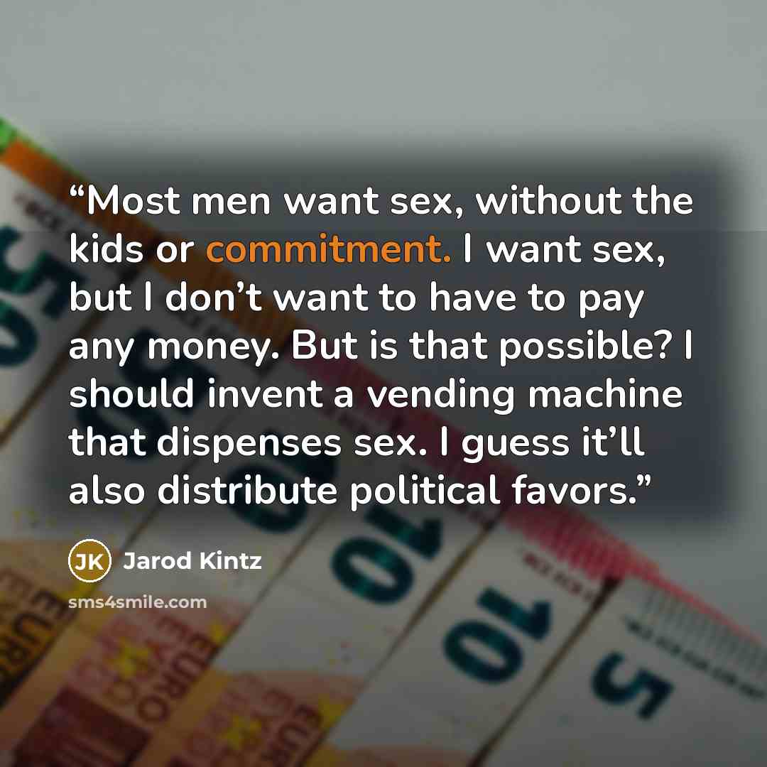 “Most men want sex, without the kids or commitment. I want sex, but I don’t want to have to pay any money. But is that possible? I should invent a vending machine that dispenses sex. I guess it’ll also distribute political favors.” quote by Jarod Kintz
