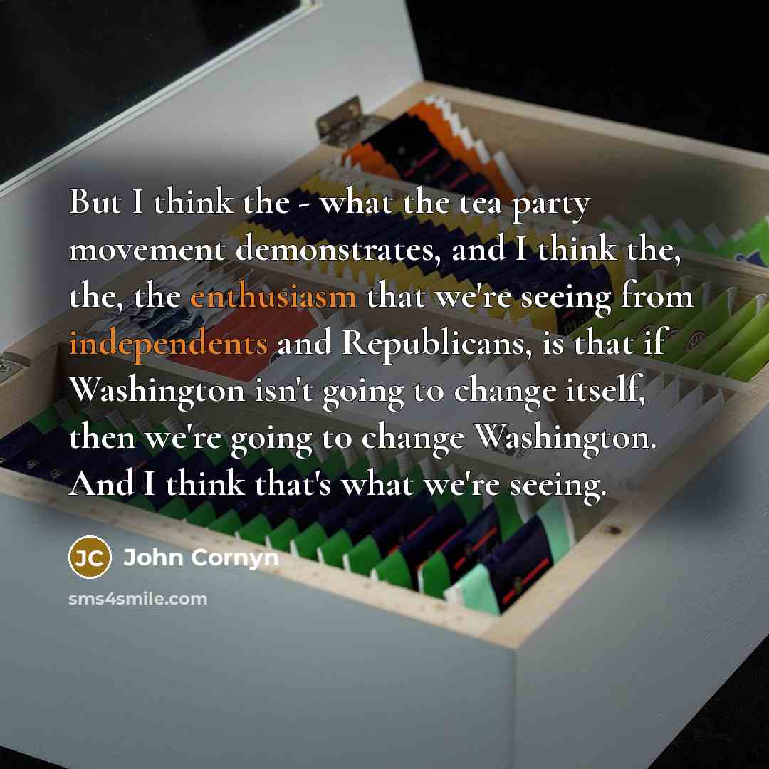 “But I think the - what the tea party movement demonstrates, and I think the, the, the enthusiasm that we're seeing from independents and Republicans, is that if Washington isn't going to change itself, then we're going to change Washington. And I think that's what we're seeing.” quote by John Cornyn