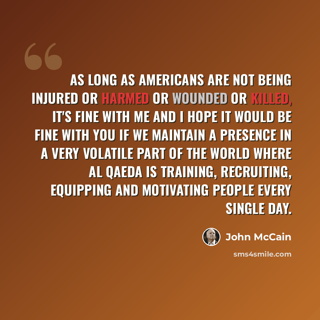 “As long as Americans are not being injured or harmed or wounded or killed, it's fine with me and I hope it would be fine with you if we maintain a presence in a very volatile part of the world where al Qaeda is training, recruiting, equipping and motivating people every single day.” quote by John McCain