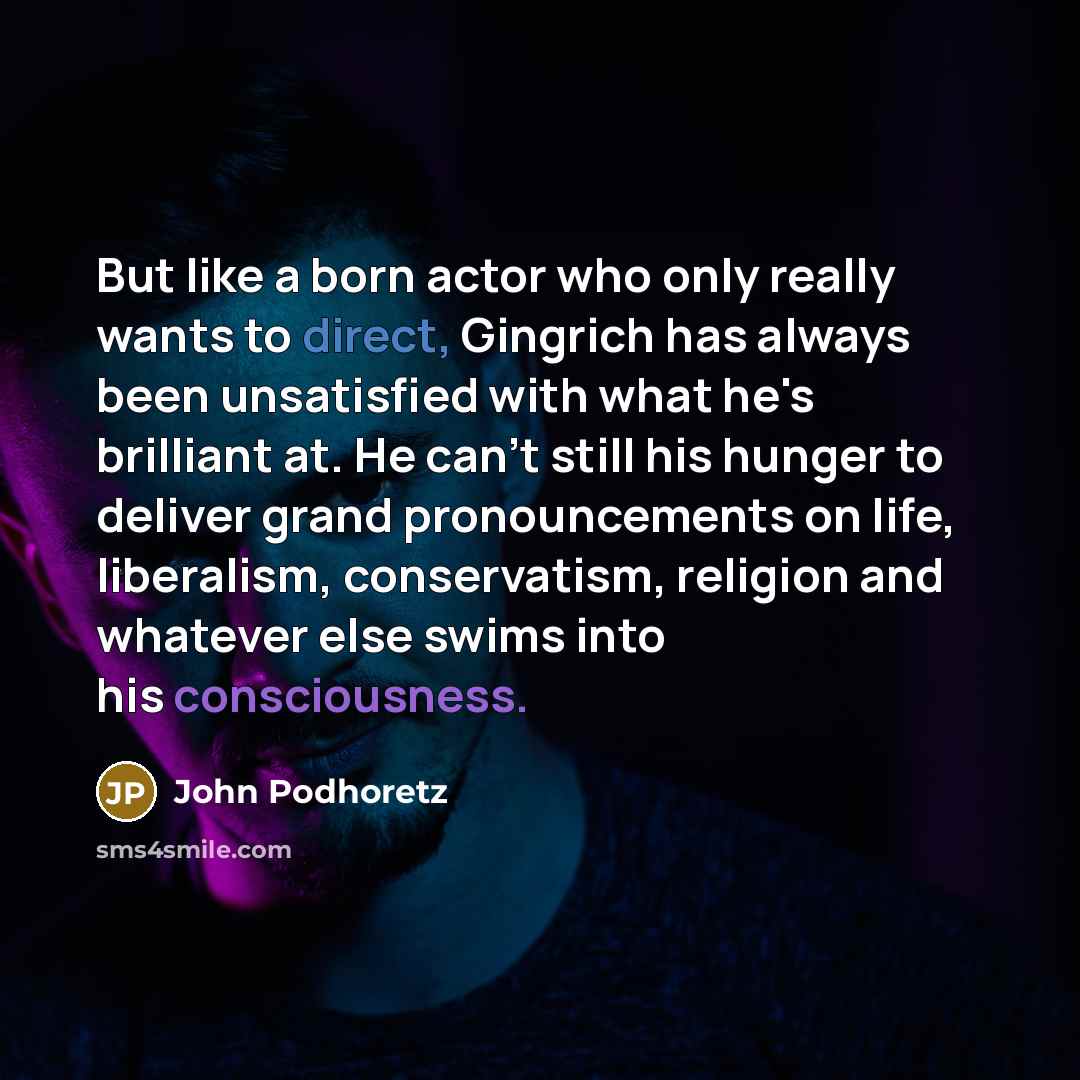 “But like a born actor who only really wants to direct, Gingrich has always been unsatisfied with what he's brilliant at. He can't still his hunger to deliver grand pronouncements on life, liberalism, conservatism, religion and whatever else swims into his consciousness.” quote by John Podhoretz