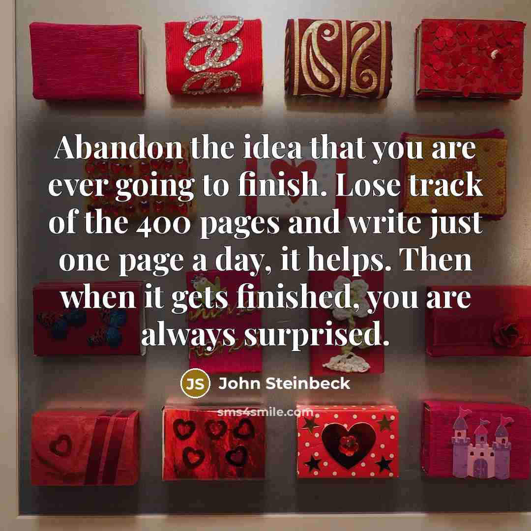 “Abandon the idea that you are ever going to finish. Lose track of the 400 pages and write just one page a day, it helps. Then when it gets finished, you are always surprised.” quote by John Steinbeck