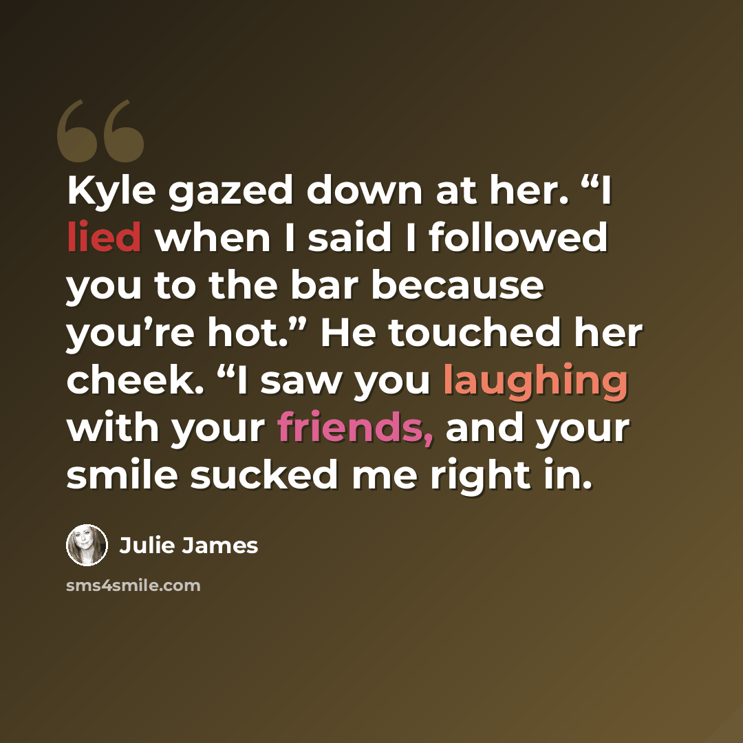 “Kyle gazed down at her. “I lied when I said I followed you to the bar because you’re hot.” He touched her cheek. “I saw you laughing with your friends, and your smile sucked me right in.” quote by Julie James
