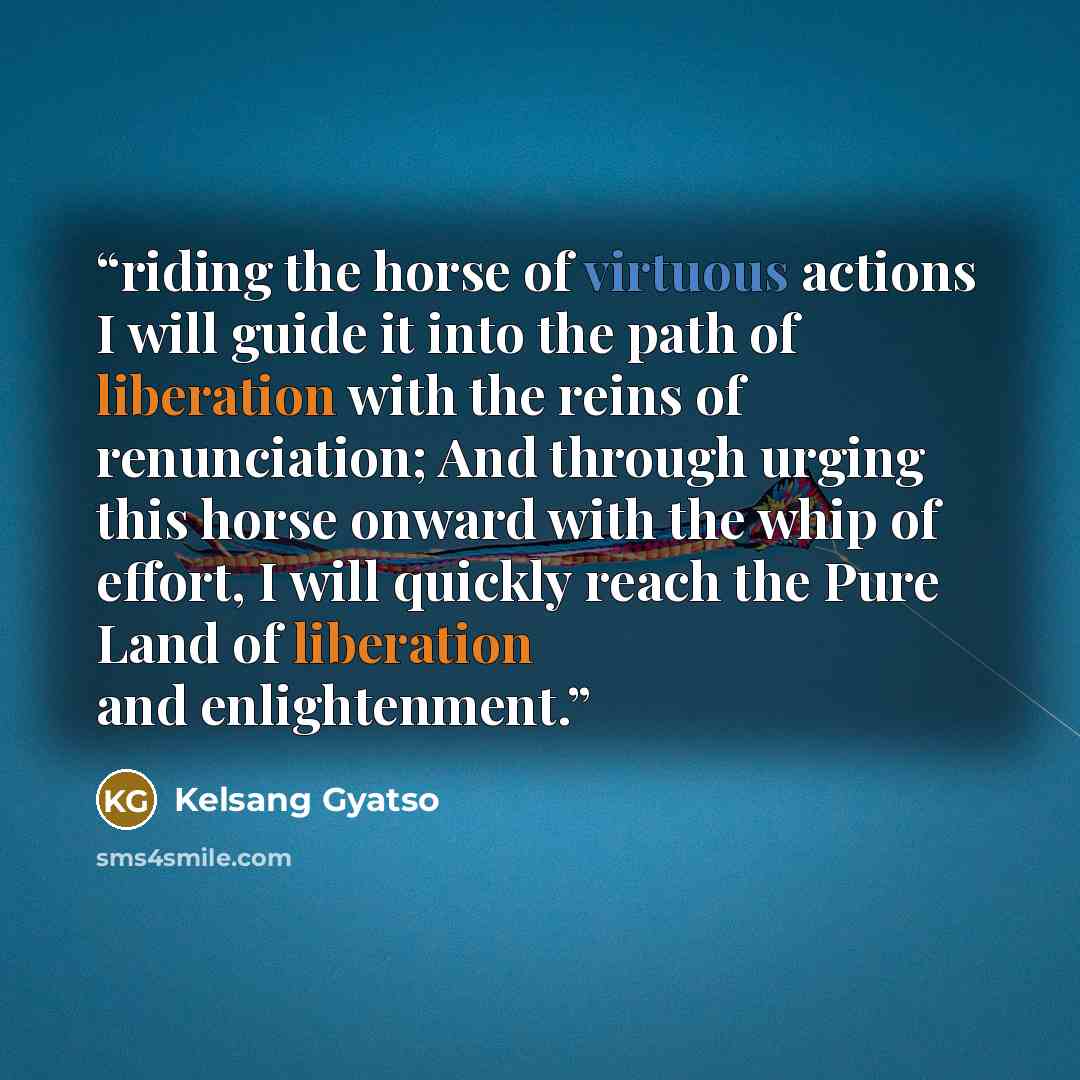 “riding the horse of virtuous actions I will guide it into the path of liberation with the reins of renunciation; And through urging this horse onward with the whip of effort, I will quickly reach the Pure Land of liberation and enlightenment.” quote by Kelsang Gyatso
