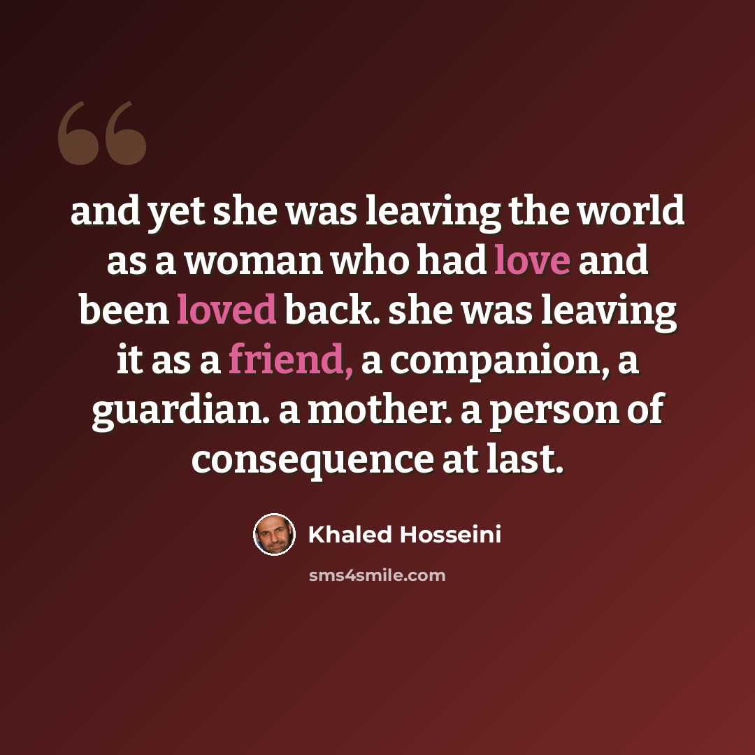 “and yet she was leaving the world as a woman who had love and been loved back. she was leaving it as a friend, a companion, a guardian. a mother. a person of consequence at last.” quote by Khaled Hosseini