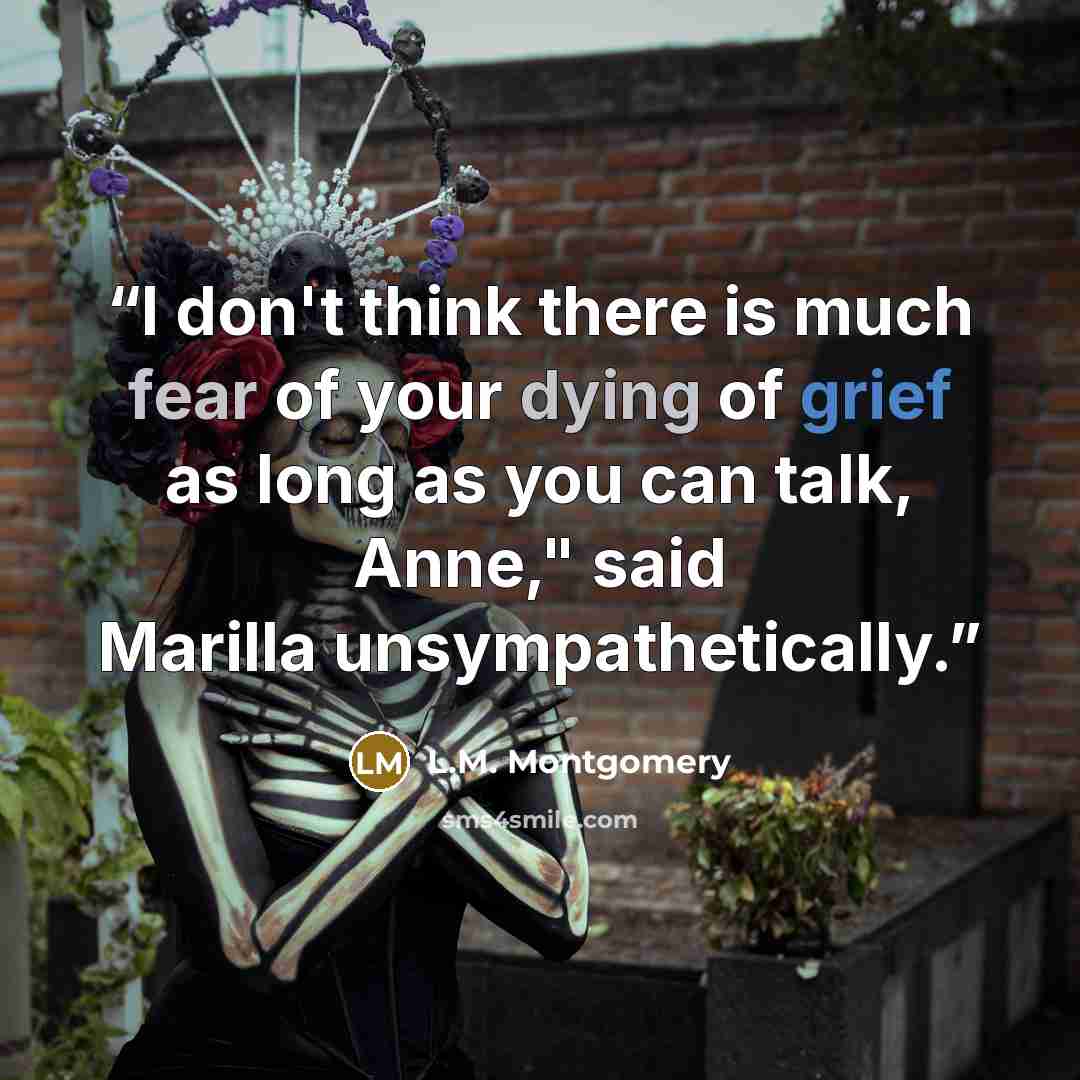 “I don't think there is much fear of your dying of grief as long as you can talk, Anne," said Marilla unsympathetically.” quote by L.M. Montgomery